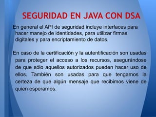 SEGURIDAD EN JAVA CON DSA
En general el API de seguridad incluye interfaces para
hacer manejo de identidades, para utilizar firmas
digitales y para encriptamiento de datos.
En caso de la certificación y la autentificación son usadas
para proteger el acceso a los recursos, asegurándose
de que sólo aquellos autorizados pueden hacer uso de
ellos. También son usadas para que tengamos la
certeza de que algún mensaje que recibimos viene de
quien esperamos.

 