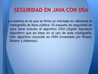 SEGURIDAD EN JAVA CON DSA
La manera en la que se firma un mensaje es utilizando la
criptografía de llave pública. El paquete de seguridad de
Java tiene incluido al algoritmo DSA (Digital Signature
Algorithm) que se basa en el uso de esta criptografía.
Otro algoritmo conocido es RSA (inventado por Rivest,
Shamir y Adleman).

 