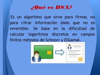 ¿Qué es DSA?
Es un algoritmo que sirve para firmar, no
para cifrar información dado que no es
reversible. Se basa en la dificultad de
calcular logaritmos discretos en campos
finitos métodos de Schnorr y ElGamal.

 