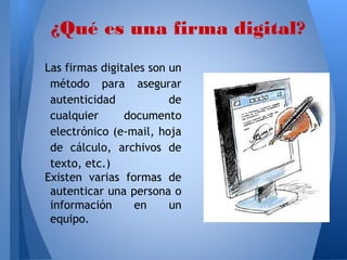 ¿Qué es una firma digital?
Las firmas digitales son un
método para asegurar
autenticidad
de
cualquier
documento
electrónico (e-mail, hoja
de cálculo, archivos de
texto, etc.)
Existen varias formas de
autenticar una persona o
información
en
un
equipo.

 