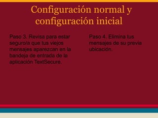 Configuración normal y
configuración inicial
Paso 3. Revisa para estar
seguro/a que tus viejos
mensajes aparezcan en la
bandeja de entrada de la
aplicación TextSecure.

Paso 4. Elimina tus
mensajes de su previa
ubicación.

 