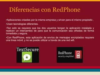 Diferencias con RedPhone
•Aplicaciones creadas por la misma empresa y sirven para el mismo propósito .
•Usan tecnologías diferentes.
•Tan solo se requiere que los dos usuarios tengan la aplicación instalada y
realicen un intercambio de para que la comunicación sea cifradas de forma
inmediata y segura.
•Con RedPhone, esta aplicación de envíos de mensajes encriptados requiere
una línea móvil, y no se puede utilizar a través de una red wifi.

 
