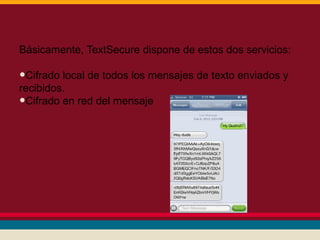 Básicamente, TextSecure dispone de estos dos servicios:

•Cifrado local de todos los mensajes de texto enviados y
recibidos.
•Cifrado en red del mensaje

 