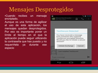 Mensajes Desprotegidos
•Cuando recibes un mensaje
encriptado.
Aunque es una forma de agilizar
el uso de esta aplicación, los
mensajes quedan desprotegidos.
Por eso es importante poner un
límite al tiempo en el que la
aplicación puede seguir utilizando
la contraseña que has puesto y no
requerírtela ya durante ese
espacio

 