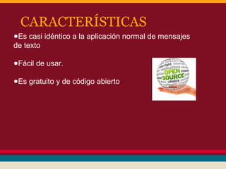 CARACTERÍSTICAS
●Es casi idéntico a la aplicación normal de mensajes
de texto
●Fácil de usar.
●Es gratuito y de código abierto

 