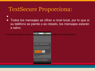 TextSecure Proporciona:
●
● Todos los mensajes se cifran a nivel local, por lo que si
su teléfono se pierde o es robado, los mensajes estarán
a salvo.
Un reemplazo seguro y privado para la aplicación de mensajería de texto por defecto.

 