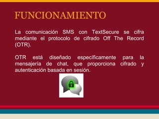 FUNCIONAMIENTO
La comunicación SMS con TextSecure se cifra
mediante el protocolo de cifrado Off The Record
(OTR).
OTR está diseñado específicamente para la
mensajería de chat, que proporciona cifrado y
autenticación basada en sesión.

 