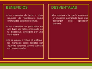 BENEFICIOS

DESVENTAJAS

★Los mensajes de texto a otros
usuarios de TextSecure serán
encriptados durante su envío.

★La persona a la que le enviamos
un mensaje encriptado tiene que
descargar
esta
aplicación
también.

★Los mensajes se guardarán en
una base de datos encriptada en
tu dispositivo, protegido por una
contraseña.
★Si se pierde o roban el teléfono
los mensajes serán ilegibles por
aquellas personas que no cuentan
con la contraseña.

 