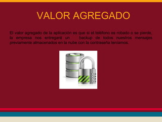 VALOR AGREGADO
El valor agregado de la aplicación es que si el teléfono es robado o se pierde,
la empresa nos entregará un
backup de todos nuestros mensajes
previamente almacenados en la nube con la contraseña teníamos.

 