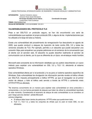 INSTITUTO POLITÉCNICO NACIONAL
UNIDAD PROFESIONAL INTERDISCIPLINARIA DE INGENIERÍA Y CIENCIAS SOCIALES Y ADMINISTRATIVAS
INTEGRANTES:

Apolinar Crisóstomo Jessica
Camacho Flores Sarahí Montserrat
Hernández González Ivonne Valeria
Lozada Pérez Yareli Guadalupe
TEMAS: PROTOCOLO TLS
FECHA DE EXPOSICIÓN: 13 DE NOVIEMBRE DE 2013

Coordinador de equipo

VULNERABILIDADES DEL PROTOCOLO TLS
Pese a ser SSL/TLS un protocolo seguro, se han ido encontrando una serie de
vulnerabilidades que explotan el propio protocolo SSL o alguna de las implementaciones que
ha utilizado a lo largo de toda su historia.
Existe una vulnerabilidad del procedimiento de renegociación fue descubierto en agosto de
2009, que puede conducir a ataques de inyección de texto contra SSL 3.0 y todas las
versiones actuales de TLS. Por ejemplo, permite a un atacante que puede secuestrar una
conexión https para empalmar sus propias peticiones en el comienzo de la conversación que
el cliente con el servidor web. El atacante no puede descifrar realmente el servidor de
comunicación con el cliente, por lo que es diferente de un típico -en-el-ataque medio hombre
.
Microsoft está consciente de la información detallada que se publicó describiendo un nuevo
método para explotar una vulnerabilidad en SSL 3.0 y TLS 1.0, afectando al sistema
operativo Windows.
Esta vulnerabilidad afecta por sí al protocolo y no es para un sistema operativo específico de
Windows. Esta vulnerabilidad de divulgación de información permite revelar el tráfico cifrado
por SSL/TLS, impacta principalmente a tráfico HTTPS, ya que el navegador es el primer
vector de ataque, y todo el tráfico web servido a través de HTTPS o contenido mixto
HTTP/HTTPS es afectado.
"No tenemos conocimiento de un manera para explotar esta vulnerabilidad en otros protocolos o
componentes, y no nos hemos percatado de ataques que traten de utilizar la vulnerabilidad reportada
en este momento. Considerando el escenario de ataque de esta vulnerabilidad no se considera un
gran riesgo para los clientes", señala Microsoft.
actores mitigantes:
● El ataque debe hacer cientos de peticiones HTTPS antes que pueda tener éxito.
● TLS 1.1, TLS 1.2, y todos los conjuntos de cifrado que no usen el modo CBC, no son
afectados.

 