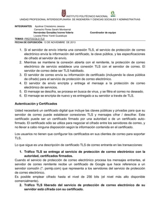 INSTITUTO POLITÉCNICO NACIONAL
UNIDAD PROFESIONAL INTERDISCIPLINARIA DE INGENIERÍA Y CIENCIAS SOCIALES Y ADMINISTRATIVAS
INTEGRANTES:

Apolinar Crisóstomo Jessica
Camacho Flores Sarahí Montserrat
Hernández González Ivonne Valeria
Lozada Pérez Yareli Guadalupe
TEMAS: PROTOCOLO TLS
FECHA DE EXPOSICIÓN: 13 DE NOVIEMBRE DE 2013

Coordinador de equipo

1. Si el servidor de envío intenta una conexión TLS, el servicio de protección de correo
electrónico envía la información del certificado, la clave pública, y las especificaciones
de cifrado al servidor de envío.
2. Mientras se mantiene la conexión abierta con el remitente, la protección de correo
electrónico de servicio establece una conexión TLS con el servidor de correo. El
servidor de correo debe ser TLS habilitado.
3. El servidor de correo envía su información de certificado (incluyendo la clave pública
de cifrado) para el servicio de protección de correo electrónico.
4. El servidor de envío encripta y entrega el mensaje a la protección de correo
electrónico de servicios.
5. El mensaje se descifra, se procesa en busca de virus, y se filtra el correo no deseado.
6. El mensaje se encripta de nuevo y es entregado a su servidor a través de TLS.
Autenticación y Certificados
Usted necesitará un certificado digital que incluye las claves públicas y privadas para que su
servidor de correo puede establecer conexiones TLS y mensajes cifrar / descifrar. Este
certificado puede ser un certificado firmado por una autoridad o de un certificado autofirmado. El certificado sólo se utiliza para negociar el cifrado entre los servidores de correo, y
no llevar a cabo ninguna disposición según la información contenida en el certificado.
Los usuarios no tienen que configurar los certificados en sus clientes de correo para soportar
TLS.
Lo que sigue es una descripción de certificado TLS de correo entrante en las transacciones:
1. Tráfico TLS se entrega al servicio de protección de correo electrónico con la
autoridad, certificados firmados.
Cuando el servicio de protección de correo electrónico procesa los mensajes entrantes, el
servidor de correo remitente recibe un certificado de Google que hace referencia a un
servidor comodín (*. psmtp.com) que representa a los servidores del servicio de protección
de correo electrónico.
Es posible emplear cifrado hasta el nivel de 256 bits (el nivel más alto disponible
comercialmente).
2. Tráfico TLS liberado del servicio de protección de correo electrónico de su
servidor está cifrada con su certificado.

 