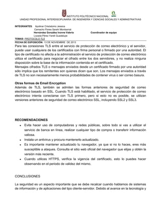INSTITUTO POLITÉCNICO NACIONAL
UNIDAD PROFESIONAL INTERDISCIPLINARIA DE INGENIERÍA Y CIENCIAS SOCIALES Y ADMINISTRATIVAS
INTEGRANTES:

Apolinar Crisóstomo Jessica
Camacho Flores Sarahí Montserrat
Hernández González Ivonne Valeria
Lozada Pérez Yareli Guadalupe
TEMAS: PROTOCOLO TLS
FECHA DE EXPOSICIÓN: 13 DE NOVIEMBRE DE 2013

Coordinador de equipo

Para las conexiones TLS entre el servicio de protección de correo electrónico y el servidor,
puede usar cualquiera de los certificados con firma personal o firmado por una autoridad. El
tipo de certificado no afecta a la administración el servicio de protección de correo electrónico
utiliza el certificado para negociar el cifrado entre los dos servidores, y no realiza ninguna
disposición sobre la base de la información contenida en el certificado.
Mensajes cifrados TLS o mensajes enviados desde un certificado firmado por una autoridad
sólo implica que los remitentes son quienes dicen que son. Los mensajes enviados a través
de TLS no son necesariamente menos probabilidades de contener virus o ser correo basura.
Otras formas de Email Encryption
Además de TLS, también se admiten las formas anteriores de seguridad de correo
electrónico basado en SSL. Cuando TLS está habilitado, el servicio de protección de correo
electrónico intenta conectarse con TLS primero, pero si esto no es posible, se utilizan
versiones anteriores de seguridad de correo electrónico SSL, incluyendo SSL2 y SSL3.

RECOMENDACIONES
●

Evita hacer uso de computadoras y redes públicas, sobre todo si vas a utilizar el
servicio de banca en línea, realizar cualquier tipo de compra o transferir información
valiosa.

●

Instala un antivirus y procura mantenerlo actualizado.

●

Es importante mantener actualizado tu navegador, ya que si no lo haces, eres más
susceptible a ataques. Consulta el sitio web oficial del navegador que elijas y obtén la
versión más reciente.

●

Cuando utilices HTTPS, verifica la vigencia del certificado, esto lo puedes hacer
observando en el periodo de validez del mismo.

CONCLUSIONES
La seguridad es un aspecto importante que se debe recalcar cuando hablamos de sistemas
de información y de aplicaciones del tipo cliente-servidor. Debido al avance en la tecnología y

 