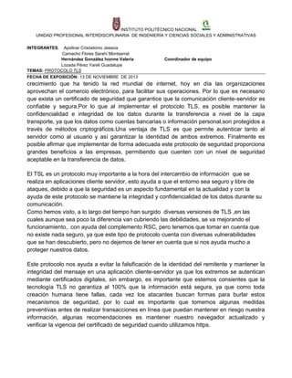 INSTITUTO POLITÉCNICO NACIONAL
UNIDAD PROFESIONAL INTERDISCIPLINARIA DE INGENIERÍA Y CIENCIAS SOCIALES Y ADMINISTRATIVAS
INTEGRANTES:

Apolinar Crisóstomo Jessica
Camacho Flores Sarahí Montserrat
Hernández González Ivonne Valeria
Lozada Pérez Yareli Guadalupe
TEMAS: PROTOCOLO TLS
FECHA DE EXPOSICIÓN: 13 DE NOVIEMBRE DE 2013

Coordinador de equipo

crecimiento que ha tenido la red mundial de internet, hoy en día las organizaciones
aprovechan el comercio electrónico, para facilitar sus operaciones. Por lo que es necesario
que exista un certificado de seguridad que garantice que la comunicación cliente-servidor es
confiable y segura.Por lo que al implementar el protocolo TLS, es posible mantener la
confidencialidad e integridad de los datos durante la transferencia a nivel de la capa
transporte, ya que los datos como cuentas bancarias o información personal,son protegidos a
través de métodos criptográficos.Una ventaja de TLS es que permite autenticar tanto al
servidor como al usuario y así garantizar la identidad de ambos extremos. Finalmente es
posible afirmar que implementar de forma adecuada este protocolo de seguridad proporciona
grandes beneficios a las empresas, permitiendo que cuenten con un nivel de seguridad
aceptable en la transferencia de datos.
El TSL es un protocolo muy importante a la hora del intercambio de información que se
realiza en aplicaciones cliente servidor, esto ayuda a que el entorno sea seguro y libre de
ataques, debido a que la seguridad es un aspecto fundamental en la actualidad y con la
ayuda de este protocolo se mantiene la integridad y confidencialidad de los datos durante su
comunicación.
Como hemos visto, a lo largo del tiempo han surgido diversas versiones de TLS ,en las
cuales aunque sea poco la diferencia van cubriendo las debilidades, se va mejorando el
funcionamiento, con ayuda del complemento RSC, pero tenemos que tomar en cuenta que
no existe nada seguro, ya que este tipo de protocolo cuenta con diversas vulnerabilidades
que se han descubierto, pero no dejemos de tener en cuenta que si nos ayuda mucho a
proteger nuestros datos.
Este protocolo nos ayuda a evitar la falsificación de la identidad del remitente y mantener la
integridad del mensaje en una aplicación cliente-servidor ya que los extremos se autentican
mediante certificados digitales, sin embargo, es importante que estemos consientes que la
tecnología TLS no garantiza al 100% que la información está segura, ya que como toda
creación humana tiene fallas, cada vez los atacantes buscan formas para burlar estos
mecanismos de seguridad, por lo cual es importante que tomemos algunas medidas
preventivas antes de realizar transacciones en línea que puedan mantener en riesgo nuestra
información, algunas recomendaciones es mantener nuestro navegador actualizado y
verificar la vigencia del certificado de seguridad cuando utilizamos https.

 