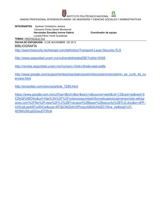 INSTITUTO POLITÉCNICO NACIONAL
UNIDAD PROFESIONAL INTERDISCIPLINARIA DE INGENIERÍA Y CIENCIAS SOCIALES Y ADMINISTRATIVAS
INTEGRANTES:

Apolinar Crisóstomo Jessica
Camacho Flores Sarahí Montserrat
Hernández González Ivonne Valeria
Lozada Pérez Yareli Guadalupe
TEMAS: PROTOCOLO TLS
FECHA DE EXPOSICIÓN: 13 DE NOVIEMBRE DE 2013

Coordinador de equipo

BIBLIOGRAFÍA
http://searchsecurity.techtarget.com/definition/Transport-Layer-Security-TLS
http://www.seguridad.unam.mx/vulnerabilidadesDB/?vulne=6348
http://revista.seguridad.unam.mx/numero-10/el-cifrado-web-ssltls
http://www.google.com/support/enterprise/static/postini/docs/admin/en/admin_ee_cu/ib_tls_ov
erview.html
http://emaxilab.com/ciencia/article_7289.html
https://www.google.com.mx/url?sa=t&rct=j&q=&esrc=s&source=web&cd=12&cad=rja&ved=0
CDkQFjABOAo&url=http%3A%2F%2Foctavoseguridadinformaticajessicajimeneznieto.wikisp
aces.com%2Ffile%2Fview%2F5.2%2BTransport%2Blayer%2Bsecurity%2BTLS.doc&ei=dPFUrXiJqLgsASFvoDICw&usg=AFQjCNGfzkVSPoxjzJQKAUHdZC15lva_Jw&sig2=oT4ENWzWLpjGGauD7SfuA

 