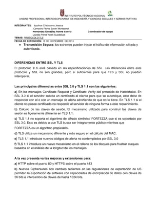 INSTITUTO POLITÉCNICO NACIONAL
UNIDAD PROFESIONAL INTERDISCIPLINARIA DE INGENIERÍA Y CIENCIAS SOCIALES Y ADMINISTRATIVAS
INTEGRANTES:

Apolinar Crisóstomo Jessica
Camacho Flores Sarahí Montserrat
Hernández González Ivonne Valeria
Lozada Pérez Yareli Guadalupe
TEMAS: PROTOCOLO TLS
FECHA DE EXPOSICIÓN: 13 DE NOVIEMBRE DE 2013

Coordinador de equipo

● Transmisión Segura: los extremos pueden iniciar el tráfico de información cifrada y
autenticada.

DIFERENCIAS ENTRE SSL Y TLS
El protocolo TLS está basado en las especificaciones de SSL. Las diferencias entre este
protocolo y SSL no son grandes, pero sí suficientes para que TLS y SSL no puedan
interoperar.
Las principales diferencias entre SSL 3.0 y TLS 1.1 son las siguientes:
a) En los mensajes Certificate Request y Certificate Verify del protocolo de Handshake. En
SSL 3.0 sí el servidor solicita un certificado al cliente para que se autentique, este debe de
responder con el o con un mensaje de alerta advirtiendo de que no lo tiene. En TLS 1.1 si el
cliente no posee certificado no responde al servidor de ninguna forma a este requerimiento.
b) Cálculo de las claves de sesión. El mecanismo utilizado para construir las claves de
sesión es ligeramente diferente en TLS 1.1.
c) TLS 1.1 no soporta el algoritmo de cifrado simétrico FORTEZZA que si es soportado por
SSL 3.0. Esto es debido a que TLS busca ser íntegramente público mientras que
FORTEZZA es un algoritmo propietario.
d) TLS utiliza un mecanismo diferente y más seguro en el cálculo del MAC.
e) TLS 1.1 introduce nuevos códigos de alerta no contemplados por SSL 3.0
f) TLS 1.1 introduce un nuevo mecanismo en el relleno de los bloques para frustrar ataques
basados en el análisis de la longitud de los mensajes.
A la vez presenta varias mejoras y extensiones para:
a) HTTP sobre el puerto 80 y HTTPS sobre el puerto 443
b) Nuevos Ciphersuites con cambios recientes en las regulaciones de exportación de US
permiten la exportación de software con capacidades de encriptación de datos con claves de
56 bits e intercambio de claves de hasta 1024 bits.

 