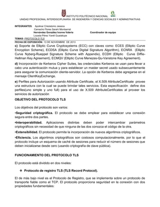 INSTITUTO POLITÉCNICO NACIONAL
UNIDAD PROFESIONAL INTERDISCIPLINARIA DE INGENIERÍA Y CIENCIAS SOCIALES Y ADMINISTRATIVAS
INTEGRANTES:

Apolinar Crisóstomo Jessica
Camacho Flores Sarahí Montserrat
Hernández González Ivonne Valeria
Lozada Pérez Yareli Guadalupe
TEMAS: PROTOCOLO TLS
FECHA DE EXPOSICIÓN: 13 DE NOVIEMBRE DE 2013

Coordinador de equipo

c) Soporte de Elliptic Curve Cryptosystems (ECC) con claves como: ECES (Elliptic Curve
Encryption Scheme), ECDSA (Elliptic Curve Digital Signature Algorithm), ECNRA (Elliptic
Curve Nyberg-Rueppel Signature Scheme with Appendix), ECDH (Elliptic Curve DiffieHellman Key Agreement), ECMQV (Elliptic Curve Menezes-Qu-Vanstone Key Agreement).
d) Incorporación de Kerberos Cipher Suites, las credenciales Kerberos se usan para llevar a
cabo una autenticación mutua y para establecer un master secret usado subsecuentemente
para asegurar la comunicación cliente-servidor. La opción de Kerberos debe agregarse en el
mensaje ClientKeyExchange.
e) Perfiles para Autorización usando Attribute Certificate, el X.509 AttributeCertificate provee
una estructura con la cual se puede brindar tales servicios. Esta especificación define dos
perfiles(uno simple y uno full) para el uso de X.509 AttributeCertificates al proveer los
servicios de autorización
OBJETIVO DEL PROTOCOLO TLS
Los objetivos del protocolo son varios:
•Seguridad criptográfica. El protocolo se debe emplear para establecer una conexión
segura entre dos partes.
•Interoperabilidad. Aplicaciones distintas deben poder intercambiar parámetros
criptográficos sin necesidad de que ninguna de las dos conozca el código de la otra.
•Extensibilidad. El protocolo permite la incorporación de nuevos algoritmos criptográficos.
•Eficiencia. Los algoritmos criptográficos son costosos computacionalmente, por lo que el
protocolo incluye un esquema de caché de sesiones para reducir el número de sesiones que
deben inicializarse desde cero (usando criptografía de clave pública).
FUNCIONAMIENTO DEL PROTOCOLO TLS
El protocolo está dividido en dos niveles:
❖ Protocolo de registro TLS (TLS Record Protocol).
El de más bajo nivel es el Protocolo de Registro, que se implementa sobre un protocolo de
transporte fiable como el TCP. El protocolo proporciona seguridad en la conexión con dos
propiedades fundamentales:

 