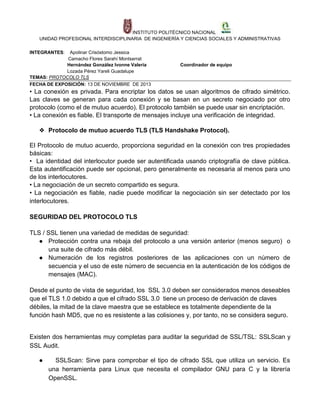 INSTITUTO POLITÉCNICO NACIONAL
UNIDAD PROFESIONAL INTERDISCIPLINARIA DE INGENIERÍA Y CIENCIAS SOCIALES Y ADMINISTRATIVAS
INTEGRANTES:

Apolinar Crisóstomo Jessica
Camacho Flores Sarahí Montserrat
Hernández González Ivonne Valeria
Lozada Pérez Yareli Guadalupe
TEMAS: PROTOCOLO TLS
FECHA DE EXPOSICIÓN: 13 DE NOVIEMBRE DE 2013

Coordinador de equipo

• La conexión es privada. Para encriptar los datos se usan algoritmos de cifrado simétrico.
Las claves se generan para cada conexión y se basan en un secreto negociado por otro
protocolo (como el de mutuo acuerdo). El protocolo también se puede usar sin encriptación.
• La conexión es fiable. El transporte de mensajes incluye una verificación de integridad.
❖ Protocolo de mutuo acuerdo TLS (TLS Handshake Protocol).
El Protocolo de mutuo acuerdo, proporciona seguridad en la conexión con tres propiedades
básicas:
• La identidad del interlocutor puede ser autentificada usando criptografía de clave pública.
Esta autentificación puede ser opcional, pero generalmente es necesaria al menos para uno
de los interlocutores.
• La negociación de un secreto compartido es segura.
• La negociación es fiable, nadie puede modificar la negociación sin ser detectado por los
interlocutores.
SEGURIDAD DEL PROTOCOLO TLS
TLS / SSL tienen una variedad de medidas de seguridad:
● Protección contra una rebaja del protocolo a una versión anterior (menos seguro) o
una suite de cifrado más débil.
● Numeración de los registros posteriores de las aplicaciones con un número de
secuencia y el uso de este número de secuencia en la autenticación de los códigos de
mensajes (MAC).
Desde el punto de vista de seguridad, los SSL 3.0 deben ser considerados menos deseables
que el TLS 1.0 debido a que el cifrado SSL 3.0 tiene un proceso de derivación de claves
débiles, la mitad de la clave maestra que se establece es totalmente dependiente de la
función hash MD5, que no es resistente a las colisiones y, por tanto, no se considera seguro.

Existen dos herramientas muy completas para auditar la seguridad de SSL/TSL: SSLScan y
SSL Audit.
●

SSLScan: Sirve para comprobar el tipo de cifrado SSL que utiliza un servicio. Es
una herramienta para Linux que necesita el compilador GNU para C y la librería
OpenSSL.

 