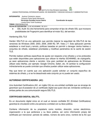 INSTITUTO POLITÉCNICO NACIONAL
UNIDAD PROFESIONAL INTERDISCIPLINARIA DE INGENIERÍA Y CIENCIAS SOCIALES Y ADMINISTRATIVAS
INTEGRANTES:

Apolinar Crisóstomo Jessica
Camacho Flores Sarahí Montserrat
Hernández González Ivonne Valeria
Lozada Pérez Yareli Guadalupe
TEMAS: PROTOCOLO TLS
FECHA DE EXPOSICIÓN: 13 DE NOVIEMBRE DE 2013

●

Coordinador de equipo

SSL Audit: Es otra herramienta para comprobar el tipo de cifrado SSL que incorpora
posibilidades de Fingerprint para identificar el motor SLL del servidor.

Hardening SSL-TLS
Harden SSL/TLS es una aplicación que permite mejorar la seguridad de SSL/TLS de las
versiones de Windows 2000, 2003, 2008, 2008 R2, XP, Vista y 7. Esta aplicación permite
establecer a nivel local y remoto, políticas basadas en permitir o denegar ciertos hashes o
conjuntos de cifrado, establecer prioridades y modificar parámetros de la caché de sesión
TLS.
Permite realizar políticas específicas de ajuste con respecto a los cifrados y a los protocolos
que estén disponibles para aplicaciones que utilizan la interfaz SCHANNEL de criptografía,
ya sean aplicaciones cliente o servidor. Una gran cantidad de aplicaciones de Windows
utilizan esta interfaz, por ejemplo: Google Chrome, Safari, etc. Al cambiar la configuración
indirectamente se puede controlar que cifrados pueden utilizar estas aplicaciones.
Hay que tener en cuenta que una aplicación puede solicitar un conjunto específico de
sistemas de cifrado, y si se ha desactivado este conjunto ya no puede ser usado.

AUTORIDAD CERTIFICADORA (AC)
Una Autoridad Certificadora (AC, en inglés CA) es una entidad confiable que se encarga de
garantizar que el poseedor de un certificado digital sea quien dice ser, brindando confianza a
ambas partes de una comunicación segura SSL/TLS.
CERTIFICADO DIGITAL SSL/TTL
Es un documento digital único en el cual un tercero confiable EC (Entidad Certificadora)
garantiza la vinculación entre una persona o entidad con su llave pública.
Contiene información de su propietario como nombre, dirección, correo electrónico,
organización a la que pertenece y su llave pública, así como información propia del
certificado por mencionar: periodo de validez, número de serie único, nombre de la AC que

 