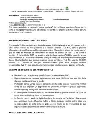 INSTITUTO POLITÉCNICO NACIONAL
UNIDAD PROFESIONAL INTERDISCIPLINARIA DE INGENIERÍA Y CIENCIAS SOCIALES Y ADMINISTRATIVAS
INTEGRANTES:

Apolinar Crisóstomo Jessica
Camacho Flores Sarahí Montserrat
Hernández González Ivonne Valeria
Lozada Pérez Yareli Guadalupe
TEMAS: PROTOCOLO TLS
FECHA DE EXPOSICIÓN: 13 DE NOVIEMBRE DE 2013

Coordinador de equipo

Con base a esta lista, el navegador revisa que la AC del certificado sea de confianza, de no
serlo, el navegador mostrará una advertencia indicando que el certificado fue emitido por una
entidad en la cual no confía.

VERSIONAMIENTO DEL PROTOCOLO TLS
El protocolo TLS ha evolucionado desde la versión 1.0 hasta la actual versión que es la 1.1.
Esta última versión es muy parecida a la versión anterior (TLS 1.0), pero la principal
diferencia es la modificación del formato para cifrado RSA anterior al uso de 'master secret',
que es parte del mensaje de intercambio de claves del cliente. En TLS 1.0 se usaba la
versión 1.5 del estándar RSA para criptografía de clave pública (PCK#1), pasando a usar
ahora la versión 2.1. Con este cambio se consigue protección ante ataques descubiertos por
Daniel Bleichenbacher que podían lanzarse contra servidores TLS 1.0, usando PKCS#1
versión 1.5. También se incluyen recomendaciones para evitar ataques remotos
programados. TLS 1.1 está actualmente implementado en el navegador Opera y en GnuTL
MEDIDAS DE SEGURIDAD DEL PROTOCOLO TLS
● Numera todos los registros y usa el número de secuencia en MAC.
●

Usa un resumen de mensaje mejorado con una clave (de forma que sólo con dicha
clave se pueda comprobar el MAC).

●

Protección contra varios ataques conocidos (incluyendo ataques man-in-the-middle),
como los que implican un degradado del protocolo a versiones previas (por tanto,
menos seguras), o conjuntos de cifrados más débiles.

●

El mensaje que finaliza el protocolo handshake (Finished) envía un hash de todos los
datos intercambiados y vistos por ambas partes.

●

La función pseudo aleatoria divide los datos de entrada en 2 mitades y las procesa
con algoritmos hash diferentes (MD5 y SHA), después realiza sobre ellos una
operación XOR. De esta forma se protege a sí mismo de la eventualidad de que
alguno de estos algoritmos se tornan vulnerables en el futuro.

APLICACIONES DEL PROTOCOLO TLS

 