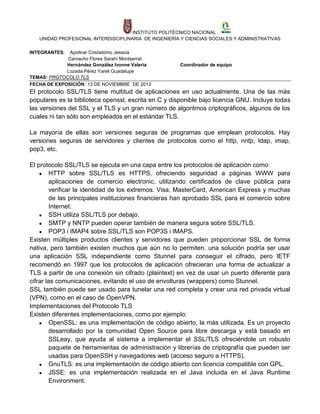 INSTITUTO POLITÉCNICO NACIONAL
UNIDAD PROFESIONAL INTERDISCIPLINARIA DE INGENIERÍA Y CIENCIAS SOCIALES Y ADMINISTRATIVAS
INTEGRANTES:

Apolinar Crisóstomo Jessica
Camacho Flores Sarahí Montserrat
Hernández González Ivonne Valeria
Lozada Pérez Yareli Guadalupe
TEMAS: PROTOCOLO TLS
FECHA DE EXPOSICIÓN: 13 DE NOVIEMBRE DE 2013

Coordinador de equipo

El protocolo SSL/TLS tiene multitud de aplicaciones en uso actualmente. Una de las más
populares es la biblioteca openssl, escrita en C y disponible bajo licencia GNU. Incluye todas
las versiones del SSL y el TLS y un gran número de algoritmos criptográficos, algunos de los
cuales ni tan sólo son empleados en el estándar TLS.
La mayoría de ellas son versiones seguras de programas que emplean protocolos. Hay
versiones seguras de servidores y clientes de protocolos como el http, nntp, ldap, imap,
pop3, etc.
El protocolo SSL/TLS se ejecuta en una capa entre los protocolos de aplicación como:
● HTTP sobre SSL/TLS es HTTPS, ofreciendo seguridad a páginas WWW para
aplicaciones de comercio electronic, utilizando certificados de clave pública para
verificar la identidad de los extremos. Visa, MasterCard, American Express y muchas
de las principales instituciones financieras han aprobado SSL para el comercio sobre
Internet.
● SSH utiliza SSL/TLS por debajo.
● SMTP y NNTP pueden operar también de manera segura sobre SSL/TLS.
● POP3 i IMAP4 sobre SSL/TLS son POP3S i IMAPS.
Existen múltiples productos clientes y servidores que pueden proporcionar SSL de forma
nativa, pero también existen muchos que aún no lo permiten. una solución podría ser usar
una aplicación SSL independiente como Stunnel para conseguir el cifrado, pero IETF
recomendó en 1997 que los protocolos de aplicación ofrecieran una forma de actualizar a
TLS a partir de una conexión sin cifrado (plaintext) en vez de usar un puerto diferente para
cifrar las comunicaciones, evitando el uso de envolturas (wrappers) como Stunnel.
SSL también puede ser usado para tunelar una red completa y crear una red privada virtual
(VPN), como en el caso de OpenVPN.
Implementaciones del Protocolo TLS
Existen diferentes implementaciones, como por ejemplo:
● OpenSSL: es una implementación de código abierto, la más utilizada. Es un proyecto
desarrollado por la comunidad Open Source para libre descarga y está basado en
SSLeay, que ayuda al sistema a implementar el SSL/TLS ofreciéndole un robusto
paquete de herramientas de administración y librerías de criptografía que pueden ser
usadas para OpenSSH y navegadores web (acceso seguro a HTTPS).
● GnuTLS: es una implementación de código abierto con licencia compatible con GPL.
● JSSE: es una implementación realizada en el Java incluida en el Java Runtime
Environment.

 