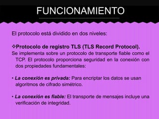 FUNCIONAMIENTO
El protocolo está dividido en dos niveles:
❖Protocolo de registro TLS (TLS Record Protocol).
Se implementa sobre un protocolo de transporte fiable como el
TCP. El protocolo proporciona seguridad en la conexión con
dos propiedades fundamentales:
• La conexión es privada: Para encriptar los datos se usan
algoritmos de cifrado simétrico.
• La conexión es fiable: El transporte de mensajes incluye una
verificación de integridad.

 