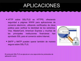 APLICACIONES
• HTTP

sobre SSL/TLS es HTTPS, ofreciendo
seguridad a páginas WWW para aplicaciones de
comercio electronic, utilizando certificados de clave
pública para verificar la identidad de los extremos.
Visa, MasterCard, American Express y muchas de
las principales instituciones financieras han
aprobado SSL para el comercio sobre Internet.

• SMTP y NNTP pueden operar también de manera
segura sobre SSL/TLS.

El protocolo SSL/TLS se ejecuta en una capa entre los protocolos de
aplicación como:

 