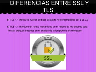 DIFERENCIAS ENTRE SSL Y
TLS
d) TLS 1.1 introduce nuevos códigos de alerta no contemplados por SSL 3.0
e) TLS 1.1 introduce un nuevo mecanismo en el relleno de los bloques para
frustrar ataques basados en el análisis de la longitud de los mensajes.

 