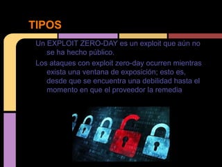 TIPOS
Un EXPLOIT ZERO-DAY es un exploit que aún no
se ha hecho público.
Los ataques con exploit zero-day ocurren mientras
exista una ventana de exposición; esto es,
desde que se encuentra una debilidad hasta el
momento en que el proveedor la remedia

 