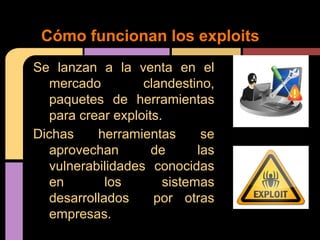Cómo funcionan los exploits
Se lanzan a la venta en el
mercado
clandestino,
paquetes de herramientas
para crear exploits.
Dichas
herramientas
se
aprovechan
de
las
vulnerabilidades conocidas
en
los
sistemas
desarrollados
por otras
empresas.

 