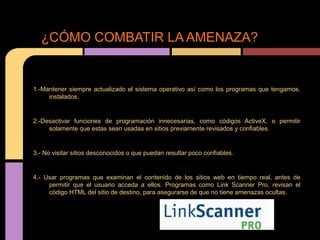 ¿CÓMO COMBATIR LA AMENAZA?

1.-Mantener siempre actualizado el sistema operativo así como los programas que tengamos.
instalados.

2.-Desactivar funciones de programación innecesarias, como códigos ActiveX, o permitir
solamente que estas sean usadas en sitios previamente revisados y confiables.

3.- No visitar sitios desconocidos o que puedan resultar poco confiables.

4.- Usar programas que examinan el contenido de los sitios web en tiempo real, antes de
permitir que el usuario acceda a ellos. Programas como Link Scanner Pro, revisan el
código HTML del sitio de destino, para asegurarse de que no tiene amenazas ocultas.

Existe una serie de pasos para proteger sus ordenadores de la amenaza de los exploits:

 