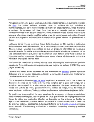 Virología
Serrano Silva Yosimar Oswaldo
http://www.tecnologiaparatodos.com.ar/bajar/virus.pdf

Para poder comprender que es Virología, debemos empezar conociendo cual es la definición
de virus, los cuales podemos entender como un software de tipo malicioso o
malintencionado, que se va reproduciendo a si mismo en otros programas, datos de archivo
o sectores de arranque del disco duro. Los virus a menudo realizan actividades
contraproducentes en los equipos infectados, como puede ser el robo espacio en disco duro,
acceso a información privada, modificar datos, envío de correo basura, entre otras. Es decir
los virus son programas informáticos de auto-replicación que se instalan sin que el usuario lo
desee.
La historia de los virus se remonta a finales de la década de los 50’s cuando el matemático
estadounidense John von Neumann, en el Instituto de Estudios Avanzados de Princeton
(Nueva Jersey), visualizo la posibilidad de que un programa informático se reprodujera
automáticamente. Su teoría se comprobó experimentalmente a inicios de la década de los
50’s en los Laboratorios Bell, donde se desarrolló un juego llamado Core Wars en el que los
jugadores creaban programas informáticos para atacar y borrar el sistema del oponente e
intentaban propagarse a través de él.
Fred Cohen en 1983 acuño el termino de virus y dos años después aparecieron los primeros
caballos de Troya disfrazados como programas para mejorar los gráficos (EGABTR) y como
juegos (NUKE-LA).
Debido a esto en esa misma década de los 80’s aparecieron los antivirus, que son Aplicación
dedicadas a la prevención, búsqueda, detección y eliminación de programas “malignos” en
los diferentes sistemas informáticos.
Con el tiempo los diferentes tipos de virus empezaron a aumentar por lo cual la tarea de
detección de estos se ha vuelto cada vez mas compleja con el paso del tiempo. En la
actualidad se manejan 7 tipos principales de virus, todos con diferentes características, los
cuales son: Caballo de Troya, gusano informático, bombas de tiempo, hoax, de enlace, de
sobre escritura y residentes. Todos con diferentes formas de replicación y objetivos a dañar.
De igual forma la complejidad de estos algoritmos ha aumentado conforme se neutralizan
otros de menor complejidad. No son pocos los virus que cuentan en su programación con
líneas de código que pretenden dificultar su detección por los antivirus y/o facilitar su
reproducción: desde esconder sus efectos, esconderse a si mismos o esquivar la protección
del antivirus, podemos catalogarlas de la siguiente forma por la técnica avanzada empleada
en su desarrollo: Encriptación y polifórmicos, ocultamiento, armouring, tunneling y residente
en memoria

Virología y Criptografía

4NM73

 