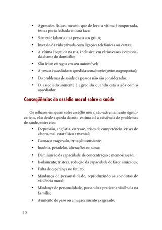 10 
Agressões físicas, mesmo que de leve, a vítima é empurrada, yytem a porta fechada em sua face; 
Somente falam com a pessoa aos gritos;yy 
Invasão da vida privada com ligações telefônicas ou cartas;yy 
A vítima é seguida na rua, inclusive, em vários casos é espionayyda diante do domicílio; 
São feitos estragos em seu automóvel;yy 
A pessoa é assediada ou agredida sexualmente (gestos ou propostas);yy 
Os problemas de saúde da pessoa não são considerados;yy 
O assediado somente é agredido quando está a sós com o 
yyassediador. 
Conseqüências do assédio moral sobre a saúde 
Os reflexos em quem sofre assédio moral são extremamente significativos, vão desde a queda da auto-estima até a existência de problemas de saúde, entre eles: 
Depressão, angústia, estresse, crises de competência, crises de yychoro, mal-estar físico e mental; 
Cansaço exagerado, irritação constante;yy 
Insônia, pesadelos, alterações no sono;yy 
Diminuição da capacidade de concentração e memorização;yy 
Isolamento, tristeza, redução da capacidade de fazer amizades;yy 
Falta de esperança no futuro;yy 
Mudança de personalidade, reproduzindo as condutas de 
yyviolência moral; 
Mudança de personalidade, passando a praticar a violência na yyfamília; 
Aumento de peso ou emagrecimento exagerado;yy  