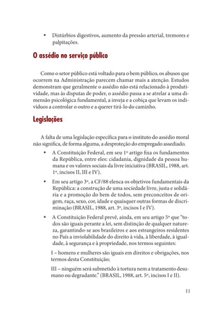 11 
Distúrbios digestivos, aumento da pressão arterial, tremores e yypalpitações. 
O assédio no serviço público 
Como o setor público está voltado para o bem público, os abusos que ocorrem na Administração parecem chamar mais a atenção. Estudos 
demonstram que geralmente o assédio não está relacionado à produtividade, mas às disputas de poder, o assédio passa a se atrelar a uma dimensão psicológica fundamental, a inveja e a cobiça que levam os indivíduos a controlar o outro e a querer tirá-lo do caminho. 
Legislações 
A falta de uma legislação específica para o instituto do assédio moral não significa, de forma alguma, a desproteção do empregado assediado. 
A Constituição Federal, em seu 1º artigo fixa os fundamentos yyda República, entre eles: cidadania, dignidade da pessoa humana e os valores sociais da livre iniciativa (BRASIL, 1988, art. 1º, incisos II, III e IV). 
Em seu artigo 3º, a CF/88 elenca os objetivos fundamentais da yyRepública: a construção de uma sociedade livre, justa e solidária e a promoção do bem de todos, sem preconceitos de origem, raça, sexo, cor, idade e quaisquer outras formas de discriminação (BRASIL, 1988, art. 3º, incisos I e IV). 
A Constituição Federal prevê, ainda, em seu artigo 5º que “toyydos são iguais perante a lei, sem distinção de qualquer natureza, garantindo-se aos brasileiros e aos estrangeiros residentes no País a inviolabilidade do direito à vida, à liberdade, à igualdade, à segurança e à propriedade, nos termos seguintes: 
I – homens e mulheres são iguais em direitos e obrigações, nos termos desta Constituição; 
III – ninguém será submetido à tortura nem a tratamento desumano ou degradante.” (BRASIL, 1988, art. 5º, incisos I e II).  