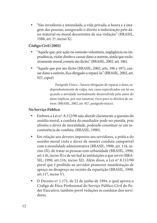 12 
“São invioláveis a intimidade, a vida privada, a honra e a imayygem das pessoas, assegurado o direito à indenização pelo dano material ou moral decorrentes de sua violação.” (BRASIL, 1988, art. 5º, inciso X). 
Código Civil (2002) 
“Aquele que, por ação ou omissão voluntária, negligência ou imyyprudência, violar direito e causar dano a outrem, ainda que exclusivamente moral, comete ato ilícito.” (BRASIL, 2002, art. 186). 
“Aquele que por ato ilícito (BRASIL, 2002, arts. 186 e 187), cauyysar dano a outrem, fica obrigado a repará-lo.” (BRASIL, 2002, art. 927, caput). 
Parágrafo Único – haverá obrigação de reparar o dano, independentemente de culpa, nos casos especificados em lei ou quando a atividade normalmente desenvolvida pelo autor do dano implicar, por sua natureza, risco para os direitos de outrem. (BRASIL, 2002, art. 927, parágrafo único). 
No Serviço Público 
Embora a Lei nº. 8.112/90 não aborde claramente a questão do yyassédio moral, a conduta do assediador pode ser punida, pois afronta o dever de moralidade, podendo constituir-se em incontinência de conduta. (BRASIL, 1990). 
Em relação aos deveres impostos aos servidores, a prática do yyassédio moral viola o dever de manter conduta compatível com a moralidade administrativa (BRASIL, 1990, art. 116, inciso IX), de tratar as pessoas com urbanidade (BRASIL, 1990, art.116, inciso II) e de ser leal às instituições a que servir (BRASIL, 1990, art.116, inciso XI). Além disso, a Lei nº 8.112/90 prevê que é proibido ao servidor promover manifestação de apreço ou desapreço no recinto da repartição (BRASIL, 1990, art.117, inciso V). 
O Decreto nº 1.171, de 22 de junho de 1994, o qual aprova o yyCódigo de Ética Profissional do Serviço Público Civil do Poder Executivo, também prevê vedações às condutas dos servidores.  