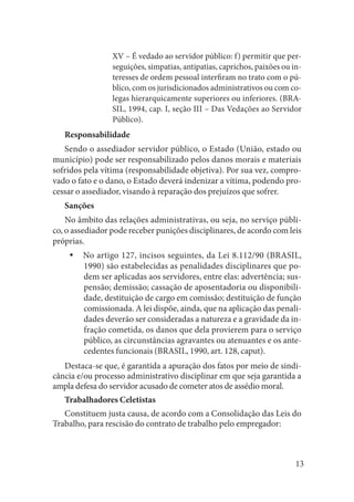 13 
XV – É vedado ao servidor público: f) permitir que perseguições, simpatias, antipatias, caprichos, paixões ou interesses de ordem pessoal interfiram no trato com o público, com os jurisdicionados administrativos ou com colegas hierarquicamente superiores ou inferiores. (BRASIL, 1994, cap. I, seção III – Das Vedações ao Servidor Público). 
Responsabilidade 
Sendo o assediador servidor público, o Estado (União, estado ou município) pode ser responsabilizado pelos danos morais e materiais sofridos pela vítima (responsabilidade objetiva). Por sua vez, comprovado o fato e o dano, o Estado deverá indenizar a vítima, podendo processar o assediador, visando à reparação dos prejuízos que sofrer. 
Sanções 
No âmbito das relações administrativas, ou seja, no serviço público, o assediador pode receber punições disciplinares, de acordo com leis próprias. 
No artigo 127, incisos seguintes, da Lei 8.112/90 (BRASIL, yy1990) são estabelecidas as penalidades disciplinares que podem ser aplicadas aos servidores, entre elas: advertência; suspensão; demissão; cassação de aposentadoria ou disponibilidade, destituição de cargo em comissão; destituição de função comissionada. A lei dispõe, ainda, que na aplicação das penalidades deverão ser consideradas a natureza e a gravidade da infração cometida, os danos que dela provierem para o serviço público, as circunstâncias agravantes ou atenuantes e os antecedentes funcionais (BRASIL, 1990, art. 128, caput). 
Destaca-se que, é garantida a apuração dos fatos por meio de sindicância e/ou processo administrativo disciplinar em que seja garantida a ampla defesa do servidor acusado de cometer atos de assédio moral. 
Trabalhadores Celetistas 
Constituem justa causa, de acordo com a Consolidação das Leis do Trabalho, para rescisão do contrato de trabalho pelo empregador:  