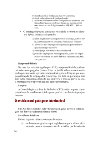 14 
b) incontinência de conduta ou mau procedimento; 
h) ato de indisciplina ou de insubordinação; 
j) ato lesivo da honra ou da boa fama praticado no serviço contra qualquer pessoa, ou ofensas físicas, nas mesmas condições, salvo em caso de legítima defesa. (BRASIL, 1943, art. 482). 
O empregado poderá considerar rescindido o contrato e pleiteyyar a devida indenização quando: 
a) forem exigidos serviços superiores às suas forças, defesos por lei, contrários aos bons costumes, ou alheios ao contrato; 
b) for tratado pelo empregador ou por seus superiores hierárquicos com rigor excessivo; 
c) correr perigo manifesto de mal considerável; 
e) praticar o empregador, ou seus prepostos, contra ele ou pessoas de sua família, ato lesivo da honra e boa fama. (BRASIL, 1943, art. 483). 
Responsabilidade 
No caso das relações regidas pela CLT, a responsabilidade pode recair sobre o empregador (pessoa física ou jurídica) baseando-se no fato de que cabe a este reprimir condutas indesejáveis. Frisa-se que a responsabilidade do empregador é subjetiva, por dolo ou por culpa, mas com culpa presumida, de modo que se inverte o ônus da prova, ou seja, o empregador deve provar que não agiu culposamente. 
Sanções 
A Consolidação das Leis do Trabalho (CLT) atribui a quem comete condutas de assédio moral, falta grave punível com demissão por justa causa. 
O assédio moral pode gerar indenizações? 
Sim. Os danos sofridos pela vítima podem gerar direito a indenizações por danos de caráter material e moral. 
Servidores Públicos 
Podem requerer indenizações que abranjam: 
os danos emergentes – que englobam o que a vítima efetia) vamente perdeu, como no caso do servidor que fica doente  