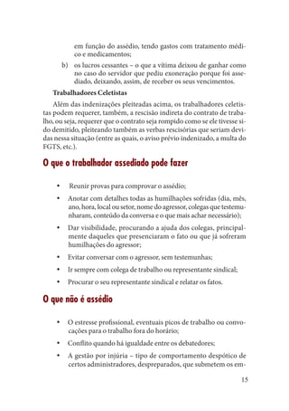 15 
em função do assédio, tendo gastos com tratamento médico e medicamentos; 
os lucros cessantes – o que a vítima deixou de ganhar como b) no caso do servidor que pediu exoneração porque foi assediado, deixando, assim, de receber os seus vencimentos. 
Trabalhadores Celetistas 
Além das indenizações pleiteadas acima, os trabalhadores celetistas podem requerer, também, a rescisão indireta do contrato de trabalho, ou seja, requerer que o contrato seja rompido como se ele tivesse sido demitido, pleiteando também as verbas rescisórias que seriam devidas nessa situação (entre as quais, o aviso prévio indenizado, a multa do FGTS, etc.). 
O que o trabalhador assediado pode fazer 
Reunir provas para comprovar o assédio;yy 
Anotar com detalhes todas as humilhações sofridas (dia, mês, yyano, hora, local ou setor, nome do agressor, colegas que testemunharam, conteúdo da conversa e o que mais achar necessário); 
Dar visibilidade, procurando a ajuda dos colegas, principalyymente daqueles que presenciaram o fato ou que já sofreram humilhações do agressor; 
Evitar conversar com o agressor, sem testemunhas; yy 
Ir sempre com colega de trabalho ou representante sindical;yy 
Procurar o seu representante sindical e relatar os fatos.yy 
O que não é assédio 
O estresse profissional, eventuais picos de trabalho ou convoyycações para o trabalho fora do horário; 
Conflito quando há igualdade entre os debatedores;yy 
A gestão por injúria – tipo de comportamento despótico de yycertos administradores, despreparados, que submetem os em  