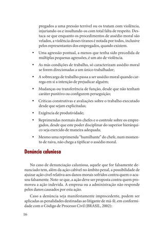 16 
pregados a uma pressão terrível ou os tratam com violência, injuriando-os e insultando-os com total falta de respeito. Destaca- se que enquanto os procedimentos de assédio moral são velados, a violência desses tiranos é notada por todos, inclusive pelos representantes dos empregados, quando existem. 
Uma agressão pontual, a menos que tenha sido precedida de yymúltiplas pequenas agressões, é um ato de violência. 
As más condições de trabalho, só caracterizam assédio moral yyse forem direcionadas a um único trabalhador; 
A sobrecarga de trabalho passa a ser assédio moral quando caryyrega em si a intenção de prejudicar alguém; 
Mudanças ou transferência de função, desde que não tenham yycaráter punitivo ou configurem perseguição; 
Críticas construtivas e avaliações sobre o trabalho executado yydesde que sejam explicitadas; 
Exigência de produtividade;yy 
Reprimendas normais dos chefes e o controle sobre os empreyygados, desde que este poder disciplinar do superior hierárquico seja exercido de maneira adequada; 
Mesmo uma reprimenda “humilhante” do chefe, num momenyyto de raiva, não chega a tipificar o assédio moral. 
Denúncia caluniosa 
No caso de denunciação caluniosa, aquele que for falsamente denunciado tem, além da ação cabível no âmbito penal, a possibilidade de ajuizar ação cível relativa aos danos morais sofridos contra quem o acusou falsamente. Note-se que, a ação deve ser proposta contra quem promoveu a ação indevida. A empresa ou a administração não responde pelos danos causados por esta ação. 
Caso a denúncia seja manifestamente improcedente, podem ser aplicadas as penalidades destinadas ao litigante de má-fé, em conformidade com o Código de Processo Civil (BRASIL, 2002):  