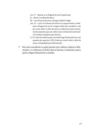 17 
Art. 17 – Reputa-se ao litigante de má-fé aquele que: 
II – alterar a verdade dos fatos; 
III – usar do processo para conseguir objetivo ilegal. 
Art. 18 – o juiz ou tribunal, de ofício ou a requerimento, condenará o litigante de má-fé a pagar multa não excedente a um por cento sobre o valor da causa e a indenizar a parte contrária dos prejuízos que esta sofreu mais os honorários advocatícios e todas as despesas que efetuou. 
§ 2º O valor da indenização será desde logo fixado pelo juiz, em quantia não superior a 20% (vinte por cento) sobre o valor da causa, ou liquidado por arbitramento. 
Isto sem considerar as ações penais, por calúnia, injúria e difayymação, e a cobrança civil dos danos morais e materiais contra quem alegou falsamente o assédio.  
