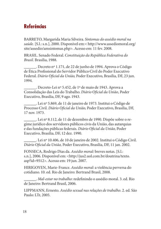 18 
Referências 
BARRETO, Margarida Maria Silveira. Sintomas do assédio moral na saúde. [S.l.: s.n.], 2000. Disponível em:< http://www.assediomoral.org/ site/assedio/amsintomas.php>. Acesso em: 11 fev. 2008. 
BRASIL. Senado Federal. Constituição da República Federativa do Brasil. Brasília, 1988. 
______. Decreto nº 1.171, de 22 de junho de 1994. Aprova o Código de Ética Profissional do Servidor Público Civil do Poder Executivo Federal. Diário Oficial da União, Poder Executivo, Brasília, DF, 23 jun. 1994. 
______. Decreto-Lei nº 5.452, de 1º de maio de 1943. Aprova a Consolidação das Leis do Trabalho. Diário Oficial da União, Poder Executivo, Brasília, DF, 9 ago. 1943. 
______. Lei nº 5.869, de 11 de janeiro de 1973. Institui o Código de Processo Civil. Diário Oficial da União, Poder Executivo, Brasília, DF, 17 nov. 1973. 
______. Lei nº 8.112, de 11 de dezembro de 1990. Dispõe sobre o regime jurídico dos servidores públicos civis da União, das autarquias e das fundações públicas federais. Diário Oficial da União, Poder Executivo, Brasília, DF, 12 dez. 1990. 
______. Lei nº 10.406, de 10 de janeiro de 2002. Institui o Código Civil. Diário Oficial da União, Poder Executivo, Brasília, DF, 11 jan. 2002. 
FONSECA, Rodrigo Dias da. Assédio moral: breves notas. [S.l.: s.n.], 2006. Disponível em: <http://jus2.uol.com.br/doutrina/texto. asp?id=9512>. Acesso em: 19 jun. 2007. 
HIRIGOYEN, Marie-France. Assédio moral: a violência perversa do cotidiano. 10. ed. Rio de Janeiro: Bertrand Brasil, 2008. 
______. Mal-estar no trabalho: redefinindo o assédio moral. 3. ed. Rio de Janeiro: Bertrand Brasil, 2006. 
LIPPMANN, Ernesto. Assédio sexual nas relações de trabalho. 2. ed. São Paulo: LTr, 2005.  