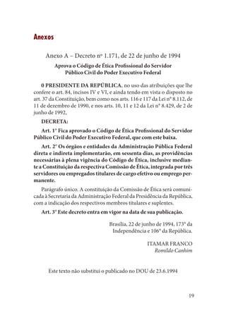 19 
Anexos 
Anexo A – Decreto nº 1.171, de 22 de junho de 1994 
Aprova o Código de Ética Profissional do Servidor 
Público Civil do Poder Executivo Federal 
0 PRESIDENTE DA REPÚBLICA, no uso das atribuições que lhe confere o art. 84, incisos IV e VI, e ainda tendo em vista o disposto no art. 37 da Constituição, bem como nos arts. 116 e 117 da Lei n° 8.112, de 11 de dezembro de 1990, e nos arts. 10, 11 e 12 da Lei n° 8.429, de 2 de junho de 1992, 
DECRETA: 
Art. 1° Fica aprovado o Código de Ética Profissional do Servidor Público Civil do Poder Executivo Federal, que com este baixa. 
Art. 2° Os órgãos e entidades da Administração Pública Federal direta e indireta implementarão, em sessenta dias, as providências necessárias à plena vigência do Código de Ética, inclusive mediante a Constituição da respectiva Comissão de Ética, integrada por três servidores ou empregados titulares de cargo efetivo ou emprego permanente. 
Parágrafo único. A constituição da Comissão de Ética será comunicada à Secretaria da Administração Federal da Presidência da República, com a indicação dos respectivos membros titulares e suplentes. 
Art. 3° Este decreto entra em vigor na data de sua publicação. 
Brasília, 22 de junho de 1994, 173° da 
Independência e 106° da República. 
ITAMAR FRANCO 
Romildo Canhim 
Este texto não substitui o publicado no DOU de 23.6.1994  
