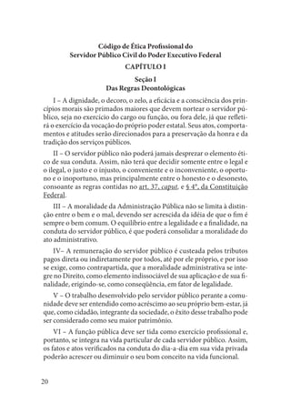 20 
Código de Ética Profissional do 
Servidor Público Civil do Poder Executivo Federal 
CAPÍTULO I 
Seção I 
Das Regras Deontológicas 
I – A dignidade, o decoro, o zelo, a eficácia e a consciência dos princípios morais são primados maiores que devem nortear o servidor público, seja no exercício do cargo ou função, ou fora dele, já que refletirá o exercício da vocação do próprio poder estatal. Seus atos, comportamentos e atitudes serão direcionados para a preservação da honra e da tradição dos serviços públicos. 
II – O servidor público não poderá jamais desprezar o elemento ético de sua conduta. Assim, não terá que decidir somente entre o legal e o ilegal, o justo e o injusto, o conveniente e o inconveniente, o oportuno e o inoportuno, mas principalmente entre o honesto e o desonesto, consoante as regras contidas no art. 37, caput, e § 4°, da Constituição Federal. 
III – A moralidade da Administração Pública não se limita à distinção entre o bem e o mal, devendo ser acrescida da idéia de que o fim é sempre o bem comum. O equilíbrio entre a legalidade e a finalidade, na conduta do servidor público, é que poderá consolidar a moralidade do ato administrativo. 
IV– A remuneração do servidor público é custeada pelos tributos pagos direta ou indiretamente por todos, até por ele próprio, e por isso se exige, como contrapartida, que a moralidade administrativa se integre no Direito, como elemento indissociável de sua aplicação e de sua finalidade, erigindo-se, como conseqüência, em fator de legalidade. 
V – O trabalho desenvolvido pelo servidor público perante a comunidade deve ser entendido como acréscimo ao seu próprio bem-estar, já que, como cidadão, integrante da sociedade, o êxito desse trabalho pode ser considerado como seu maior patrimônio. 
VI – A função pública deve ser tida como exercício profissional e, portanto, se integra na vida particular de cada servidor público. Assim, os fatos e atos verificados na conduta do dia-a-dia em sua vida privada poderão acrescer ou diminuir o seu bom conceito na vida funcional.  