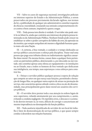 21 
VII – Salvo os casos de segurança nacional, investigações policiais ou interesse superior do Estado e da Administração Pública, a serem preservados em processo previamente declarado sigiloso, nos termos da lei, a publicidade de qualquer ato administrativo constitui requisito de eficácia e moralidade, ensejando sua omissão comprometimento ético contra o bem comum, imputável a quem a negar. 
VIII – Toda pessoa tem direito à verdade. O servidor não pode omiti- la ou falseá-la, ainda que contrária aos interesses da própria pessoa interessada ou da Administração Pública. Nenhum Estado pode crescer ou estabilizar-se sobre o poder corruptivo do hábito do erro, da opressão ou da mentira, que sempre aniquilam até mesmo a dignidade humana quanto mais a de uma Nação. 
IX – A cortesia, a boa vontade, o cuidado e o tempo dedicados ao serviço público caracterizam o esforço pela disciplina. Tratar mal uma pessoa que paga seus tributos direta ou indiretamente significa causar- lhe dano moral. Da mesma forma, causar dano a qualquer bem pertencente ao patrimônio público, deteriorando-o, por descuido ou má vontade, não constitui apenas uma ofensa ao equipamento e às instalações ou ao Estado, mas a todos os homens de boa vontade que dedicaram sua inteligência, seu tempo, suas esperanças e seus esforços para construí- los. 
X – Deixar o servidor público qualquer pessoa à espera de solução que compete ao setor em que exerça suas funções, permitindo a formação de longas filas, ou qualquer outra espécie de atraso na prestação do serviço, não caracteriza apenas atitude contra a ética ou ato de desumanidade, mas principalmente grave dano moral aos usuários dos serviços públicos. 
XI – O servidor deve prestar toda a sua atenção às ordens legais de seus superiores, velando atentamente por seu cumprimento, e, assim, evitando a conduta negligente. Os repetidos erros, o descaso e o acúmulo de desvios tornam-se, às vezes, difíceis de corrigir e caracterizam até mesmo imprudência no desempenho da função pública. 
XII – Toda ausência injustificada do servidor de seu local de trabalho é fator de desmoralização do serviço público, o que quase sempre conduz à desordem nas relações humanas.  