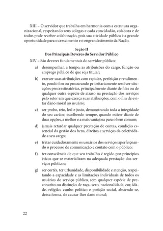 22 
XIII – O servidor que trabalha em harmonia com a estrutura organizacional, respeitando seus colegas e cada concidadão, colabora e de todos pode receber colaboração, pois sua atividade pública é a grande oportunidade para o crescimento e o engrandecimento da Nação. 
Seção II 
Dos Principais Deveres do Servidor Público 
XIV – São deveres fundamentais do servidor público: 
desempenhar, a tempo, as atribuições do cargo, função ou a) emprego público de que seja titular; 
exercer suas atribuições com rapidez, perfeição e rendimenb) to, pondo fim ou procurando prioritariamente resolver situações procrastinatórias, principalmente diante de filas ou de qualquer outra espécie de atraso na prestação dos serviços pelo setor em que exerça suas atribuições, com o fim de evitar dano moral ao usuário; 
ser probo, reto, leal e justo, demonstrando toda a integridade c) do seu caráter, escolhendo sempre, quando estiver diante de duas opções, a melhor e a mais vantajosa para o bem comum; 
jamais retardar qualquer prestação de contas, condição esd) sencial da gestão dos bens, direitos e serviços da coletividade a seu cargo; 
tratar cuidadosamente os usuários dos serviços aperfeiçoane) do o processo de comunicação e contato com o público; 
ter consciência de que seu trabalho é regido por princípios f) éticos que se materializam na adequada prestação dos serviços públicos; 
ser cortês, ter urbanidade, disponibilidade e atenção, respeig) tando a capacidade e as limitações individuais de todos os usuários do serviço público, sem qualquer espécie de preconceito ou distinção de raça, sexo, nacionalidade, cor, idade, religião, cunho político e posição social, abstendo-se, dessa forma, de causar-lhes dano moral;  