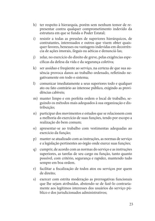 23 
ter respeito à hierarquia, porém sem nenhum temor de reh) presentar contra qualquer comprometimento indevido da estrutura em que se funda o Poder Estatal; 
resistir a todas as pressões de superiores hierárquicos, de i) contratantes, interessados e outros que visem obter quaisquer favores, benesses ou vantagens indevidas em decorrência de ações imorais, ilegais ou aéticas e denunciá-las; 
zelar, no exercício do direito de greve, pelas exigências espej) cíficas da defesa da vida e da segurança coletiva; 
ser assíduo e freqüente ao serviço, na certeza de que sua auk) sência provoca danos ao trabalho ordenado, refletindo negativamente em todo o sistema; 
comunicar imediatamente a seus superiores todo e qualquer l) ato ou fato contrário ao interesse público, exigindo as providências cabíveis; 
manter limpo e em perfeita ordem o local de trabalho, sem) guindo os métodos mais adequados à sua organização e distribuição; 
participar dos movimentos e estudos que se relacionem com n) a melhoria do exercício de suas funções, tendo por escopo a realização do bem comum; 
apresentar-se ao trabalho com vestimentas adequadas ao o) exercício da função; 
manter-se atualizado com as instruções, as normas de serviço p) e a legislação pertinentes ao órgão onde exerce suas funções; 
cumprir, de acordo com as normas do serviço e as instruções q) superiores, as tarefas de seu cargo ou função, tanto quanto possível, com critério, segurança e rapidez, mantendo tudo sempre em boa ordem. 
facilitar a fiscalização de todos atos ou serviços por quem r) de direito; 
exercer com estrita moderação as prerrogativas funcionais s) que lhe sejam atribuídas, abstendo-se de fazê-lo contrariamente aos legítimos interesses dos usuários do serviço público e dos jurisdicionados administrativos;  