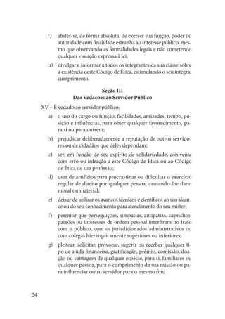 24 
abster-se, de forma absoluta, de exercer sua função, poder ou t) autoridade com finalidade estranha ao interesse público, mesmo que observando as formalidades legais e não cometendo qualquer violação expressa à lei; 
divulgar e informar a todos os integrantes da sua classe sobre u) a existência deste Código de Ética, estimulando o seu integral cumprimento. 
Seção III 
Das Vedações ao Servidor Público 
XV – É vedado ao servidor público; 
o uso do cargo ou função, facilidades, amizades, tempo, poa) sição e influências, para obter qualquer favorecimento, para si ou para outrem; 
prejudicar deliberadamente a reputação de outros servidob) res ou de cidadãos que deles dependam; 
ser, em função de seu espírito de solidariedade, conivente c) com erro ou infração a este Código de Ética ou ao Código de Ética de sua profissão; 
usar de artifícios para procrastinar ou dificultar o exercício d) regular de direito por qualquer pessoa, causando-lhe dano moral ou material; 
deixar de utilizar os avanços técnicos e científicos ao seu alcane) ce ou do seu conhecimento para atendimento do seu mister; 
permitir que perseguições, simpatias, antipatias, caprichos, f) paixões ou interesses de ordem pessoal interfiram no trato com o público, com os jurisdicionados administrativos ou com colegas hierarquicamente superiores ou inferiores; 
pleitear, solicitar, provocar, sugerir ou receber qualquer tig) po de ajuda financeira, gratificação, prêmio, comissão, doação ou vantagem de qualquer espécie, para si, familiares ou qualquer pessoa, para o cumprimento da sua missão ou para influenciar outro servidor para o mesmo fim;  