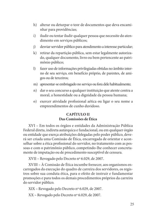 25 
alterar ou deturpar o teor de documentos que deva encamih) nhar para providências; 
iludir ou tentar iludir qualquer pessoa que necessite do ateni) dimento em serviços públicos; 
desviar servidor público para atendimento a interesse particular;j) 
retirar da repartição pública, sem estar legalmente autorizak) do, qualquer documento, livro ou bem pertencente ao patrimônio público; 
fazer uso de informações privilegiadas obtidas no âmbito interl) no de seu serviço, em benefício próprio, de parentes, de amigos ou de terceiros; 
apresentar-se embriagado no serviço ou fora dele habitualmente;m) 
dar o seu concurso a qualquer instituição que atente contra a n) moral, a honestidade ou a dignidade da pessoa humana; 
exercer atividade profissional aética ou ligar o seu nome a o) empreendimentos de cunho duvidoso. 
CAPÍTULO II 
Das Comissões de Ética 
XVI – Em todos os órgãos e entidades da Administração Pública 
Federal direta, indireta autárquica e fundacional, ou em qualquer órgão ou entidade que exerça atribuições delegadas pelo poder público, deverá ser criada uma Comissão de Ética, encarregada de orientar e aconselhar sobre a ética profissional do servidor, no tratamento com as pessoas e com o patrimônio público, competindo-lhe conhecer concretamente de imputação ou de procedimento susceptível de censura. 
XVII – Revogado pelo Decreto nº 6.029, de 2007. 
XVIII – À Comissão de Ética incumbe fornecer, aos organismos encarregados da execução do quadro de carreira dos servidores, os registros sobre sua conduta ética, para o efeito de instruir e fundamentar promoções e para todos os demais procedimentos próprios da carreira do servidor público. 
XIX – Revogado pelo Decreto nº 6.029, de 2007. 
XX – Revogado pelo Decreto nº 6.029, de 2007.  