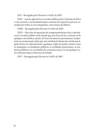 26 
XXI – Revogado pelo Decreto nº 6.029, de 2007. 
XXII – A pena aplicável ao servidor público pela Comissão de Ética é a de censura e sua fundamentação constará do respectivo parecer, assinado por todos os seus integrantes, com ciência do faltoso. 
XXIII – Revogado pelo Decreto nº 6.029, de 2007. 
XXIV – Para fins de apuração do comprometimento ético, entende- se por servidor público todo aquele que, por força de lei, contrato ou de qualquer ato jurídico, preste serviços de natureza permanente, temporária ou excepcional, ainda que sem retribuição financeira, desde que ligado direta ou indiretamente a qualquer órgão do poder estatal, como as autarquias, as fundações públicas, as entidades paraestatais, as empresas públicas e as sociedades de economia mista, ou em qualquer setor onde prevaleça o interesse do Estado. 
XXV – Revogado pelo Decreto nº 6.029, de 2007.  