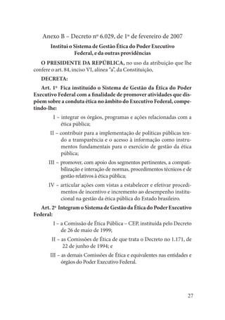 27 
Anexo B – Decreto nº 6.029, de 1º de fevereiro de 2007 
Institui o Sistema de Gestão Ética do Poder Executivo 
Federal, e da outras providências 
O PRESIDENTE DA REPÚBLICA, no uso da atribuição que lhe confere o art. 84, inciso VI, alínea “a”, da Constituição, 
DECRETA: 
Art. 1o Fica instituído o Sistema de Gestão da Ética do Poder Executivo Federal com a finalidade de promover atividades que dispõem sobre a conduta ética no âmbito do Executivo Federal, competindo- lhe: 
I – integrar os órgãos, programas e ações relacionadas com a ética pública; 
II – contribuir para a implementação de políticas públicas tendo a transparência e o acesso à informação como instrumentos fundamentais para o exercício de gestão da ética pública; 
III – promover, com apoio dos segmentos pertinentes, a compatibilização e interação de normas, procedimentos técnicos e de gestão relativos à ética pública; 
IV – articular ações com vistas a estabelecer e efetivar procedimentos de incentivo e incremento ao desempenho institucional na gestão da ética pública do Estado brasileiro. 
Art. 2o Integram o Sistema de Gestão da Ética do Poder Executivo Federal: 
I – a Comissão de Ética Pública – CEP, instituída pelo Decreto de 26 de maio de 1999; 
II – as Comissões de Ética de que trata o Decreto no 1.171, de 22 de junho de 1994; e 
III – as demais Comissões de Ética e equivalentes nas entidades e órgãos do Poder Executivo Federal.  