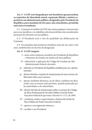 28 
Art. 3o A CEP será integrada por sete brasileiros que preencham os requisitos de idoneidade moral, reputação ilibada e notória experiência em administração pública, designados pelo Presidente da República, para mandatos de três anos, não coincidentes, permitida uma única recondução. 
§ 1o A atuação no âmbito da CEP não enseja qualquer remuneração para seus membros e os trabalhos nela desenvolvidos são considerados prestação de relevante serviço público. 
§ 2o O Presidente terá o voto de qualidade nas deliberações da Comissão. 
§ 3o Os mandatos dos primeiros membros serão de um, dois e três anos, estabelecidos no decreto de designação. 
Art. 4o À CEP compete: 
I – atuar como instância consultiva do Presidente da República e Ministros de Estado em matéria de ética pública; 
II – administrar a aplicação do Código de Conduta da Alta 
Administração Federal, devendo: 
submeter ao Presidente da República medidas para seu aprimop) ramento; 
dirimir dúvidas a respeito de interpretação de suas normas, deq) liberando sobre casos omissos; 
apurar, mediante denúncia, ou de ofício, condutas em desar) cordo com as normas nele previstas, quando praticadas pelas autoridades a ele submetidas; 
III – dirimir dúvidas de interpretação sobre as normas do Código de Ética Profissional do Servidor Público Civil do Poder Executivo Federal de que trata o Decreto nº 1.171, de 1994; 
IV – coordenar, avaliar e supervisionar o Sistema de Gestão da Ética Pública do Poder Executivo Federal; 
V – aprovar o seu regimento interno; e 
VI – escolher o seu Presidente.  